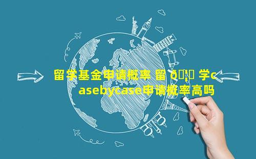 留学基金申请概率 留 🦅 学casebycase申请概率高吗